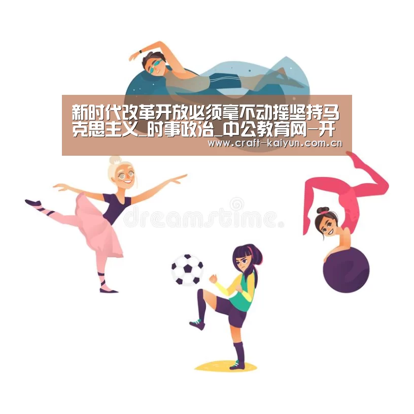 新时代改革开放必须毫不动摇坚持马克思主义_时事政治_中公教育网-开元体育(图1) 开云官网